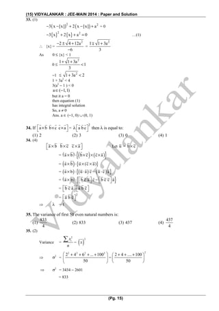 (15) VIDYALANKAR : JEE-MAIN 2014 : Paper and Solution
(Pg. 15)
33. (1)
( ) ( )2 2
3 x [x] 2 x [x] a− − + − + = 0
{ } { }2 2
3 x 2 x a 0− + + = …(1)
∴ {x} =
2
2 4 12a
6
− ± +
−
=
2
1 1 3a
3
+∓
As 0 ≤ {x} < 1
0 ≤
2
1 1 3a
1
3
+ +
<
−1 ≤ 2
1 3a 2+ <
1 + 3a2
< 4
3(a2
− 1 ) < 0
a ( 1,1)∈ −
but it a = 0
then equation (1)
has integral solution
So, a ≠ 0
Ans. a ∈ (−1, 0) ∪ (0, 1)
34. If a b b c c a⎡ ⎤× × ×⎣ ⎦ =
2
a b c⎡ ⎤λ ⎣ ⎦ then λ is equal to:
(1) 2 (2) 3 (3) 0 (4) 1
34. (4)
a b b c c a⎡ ⎤× × ×⎣ ⎦ Let u = b c×
= ( ) ( ) ( ){ }a b b c c a× ⋅ × × ×
= ( ) { }a b u (c a)× ⋅ × ×
= ( ) ( ) ( ){ }a b u a c u c a× ⋅ ⋅ − ⋅
= ( ) { }a b b c a c b c c a⎡ ⎤ ⎡ ⎤× ⋅ −⎣ ⎦ ⎣ ⎦
= b c a a b c⎡ ⎤ ⎡ ⎤⎣ ⎦ ⎣ ⎦
=
2
a b c⎡ ⎤⎣ ⎦
⇒ λ = 1
35. The variance of first 50 even natural numbers is:
(1)
833
4
(2) 833 (3) 437 (4)
437
4
35. (2)
Variance = ( )
2
2
−
∑ ix
x
n
⇒ σ2
=
22 2 2 2
2 ... 100 2 .... 100
50 50
⎛ ⎞+ 4 + 6 + + + 4 + +⎛ ⎞
−⎜ ⎟ ⎜ ⎟
⎝ ⎠⎝ ⎠
⇒ σ2
= 3434 − 2601
= 833
 