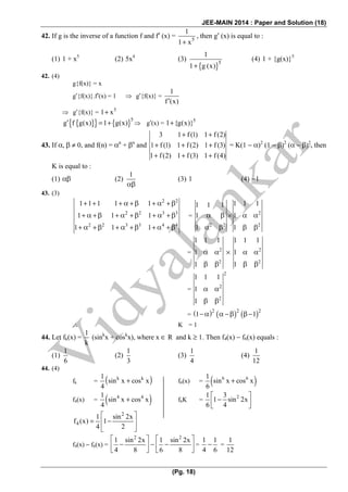 JEE-MAIN 2014 : Paper and Solution (18)
(Pg. 18)
42. If g is the inverse of a function f and f′ (x) = 5
1
1 x+
, then g′ (x) is equal to :
(1) 1 + x5
(2) 5x4
(3)
{ }5
1
1 g (x)+
(4) 1 + {g(x)}5
42. (4)
g{f(x)} = x
g′{f(x)}.f′(x) = 1 ⇒ g′{f(x)} =
1
f (x)′
⇒ g′{f(x)} = 5
1 x+
{ }{ } { }5
g f g(x) 1 g(x)′ = + ⇒ g′(x) = 5
1 {g(x)}+
43. If α, β ≠ 0, and f(n) = αn
+ βn
and
3 1 f (1) 1 f (2)
1 f (1) 1 f (2) 1 f (3)
1 f(2) 1 f (3) 1 f (4)
+ +
+ + +
+ + +
= K(1 − α)2
(1 − β)2
(α − β)2
, then
K is equal to :
(1) αβ (2)
1
αβ
(3) 1 (4) −1
43. (3)
2 2
2 2 3 3
2 2 3 3 4 4
1 1 1 1 1
1 1 1
1 1 1
+ + + α + β + α + β
+ α + β + α + β + α + β
+ α + β + α + β + α + β
= 2
2 2 2
1 1 11 1 1
1 1
1 1
α β × α α
α β β β
= 2 2
2 2
1 1 1 1 1 1
1 1
1 1
α α × α α
β β β β
=
2
2
2
1 1 1
1
1
α α
β β
= ( ) ( ) ( )2 2 2
1 1− α α − β β −
∴ K = 1
44. Let fk(x) =
1
k
(sink
x + cosk
x), where x ∈ R and k ≥ 1. Then f4(x) − f6(x) equals :
(1)
1
6
(2)
1
3
(3)
1
4
(4)
1
12
44. (4)
fk = ( )k k1
sin x cos x
4
+ f6(x) = ( )6 61
sin x cos x
6
+
f4(x) = ( )4 41
sin x cos x
4
+ f6K = 21 3
1 sin 2x
6 4
⎡ ⎤
−⎢ ⎥⎣ ⎦
2
4
1 sin 2x
f (x) 1
4 2
⎡ ⎤
= −⎢ ⎥
⎢ ⎥⎣ ⎦
f4(x) − f6(x) =
2 2
1 sin 2x 1 sin 2x
4 8 6 8
⎡ ⎤ ⎡ ⎤
− − −⎢ ⎥ ⎢ ⎥
⎣ ⎦ ⎣ ⎦
=
1 1
4 6
− =
1
12
 