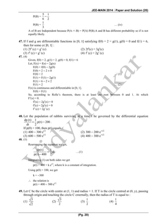 JEE-MAIN 2014 : Paper and Solution (20)
(Pg. 20)
P(B) =
5 1
6 2
−
P(B) =
1
3
… (iv)
A of B are Independent because P(A ∩ B) = P(A) P(B).A and B has different probability so if is not
equally likely.
47. If f and g are differentiable functions in [0, 1] satisfying f(0) = 2 = g(1), g(0) = 0 and f(1) = 6,
then for some c∈]0, 1[ :
(1) 2f′ (c) = g′ (c) (2) 2f′(c) = 3g′(c)
(3) f′ (c) = g′ (c) (4) f′ (c) = 2g′ (c)
47. (4)
Given, f(0) = 2, g(1) = 2, g(0) = 0, f(1) = 6
Let, F(x) = f(x) − 2g(x)
F(0) = f(0) − 2g(0)
F(0) = 2 − 2 × 0
F(0) = 2 … (1)
F(1) = F(1) − 2g(1)
F(1) = 6 − 2 × 2
F(1) = 2 … (2)
F(x) is continuous and differentiable in [0, 1].
F(0) = F(1)
So, according to Rolle’s theorem, there is at least are root between 0 and 1. At which
F′(x) = 0.
f′(x) − 2g′(x) = 0
f′(c) − 2g′(c) = 0
f′ (c) = 2g′ (c)
48. Let the population of rabbits surviving at a time t be governed by the differential equation
dp (t) 1
p(t) 200
dt 2
= − .
If p(0) = 100, then p(t) equals :
(1) 400 − 300 et/2
(2) 300 − 200 e−t/2
(3) 600 − 500 et/2
(4) 400 − 300 e−t/2
48. (1)
Rearranging the equation we get,
dp(t) 1
dt
p(t) 400 2
=
−
…(1)
Integrating (1) on both sides we get
p(t) = 400 + k et/2
, where k is a constant of integration.
Using p(0) = 100, we get
k = −300
∴ the relation is
p(t) = 400 − 300 et/2
49. Let C be the circle with centre at (1, 1) and radius = 1. If T is the circle centred at (0, y), passing
through origin and touching the circle C externally, then the radius of T is equal to :
(1)
3
2
(2)
3
2
(3)
1
2
(4)
1
4
 