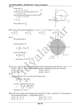 (21) VIDYALANKAR : JEE-MAIN 2014 : Paper and Solution
(Pg. 21)
49. (4)
Equation of C is
(x − 1)2
+ (y − 1)2
= 1 …(1)
Also let (0, y) ≡ (0, k) then equation of T is
x2
+ (y − k)2
= k2
…(2)
From the figure and equations (1) and (2) we get
(1 + k)2
= 12
+ (1 − k)2
⇒
1
k
4
=
Hence radius of T is
1
.
4
50. The area of the region described by A = {(x, y) : x2
+ y2
≤ 1 and y2
≤ 1 − x} is
(1)
4
2 3
π
+ (2)
4
2 3
π
− (3)
2
2 3
π
− (4)
2
2 3
π
+
50. (1)
The required region is
The area of region A is
1
2
1
4
A (1 y ) dy
3−
= − =∫
and area of region B is
2
B (1)
2 2
π π
= =
∴ required area
4
A B
2 3
π
+ = +
51. Let a, b, c and d be non−zero numbers. If the point of intersection of the lines 4ax + 2ay + c = 0
and 5bx + 2by + d = lies in the fourth quadrant and is equidistant from the two axes then :
(1) 2bc − 3ad = 0 (2) 2bc + 3ad = 0
(3) 3bc − 2ad = 0 (4) 3bc + 2ad = 0
51. (3)
Solving the given lines we get the point of intersection P
bc ad 4ad 5bc
P ,
ab 2ab
− −⎛ ⎞
⎜ ⎟
⎝ ⎠
As point is equidistant from the axes.
⇒
bc ad 4ad 5bc
ab 2 ab
− −
=
which gives 3bc − 2ad = 0
52. Let PS be the median of the triangle with vertices P(2, 2), Q(6, −1) and R (7, 3). The equation of
the line passing through (1, −1) and parallel to PS is :
(1) 4x − 7y − 11 = 0 (2) 2x + 9y + 7 = 0
(3) 4x + 7y + 3 = 0 (4) 2x − 9y − 11 = 0
(0, k)
T
O
y
C
(1, 1)
x
A
B
0
x
y
y2
= 1 − x
x2
+ y2
= 1
 