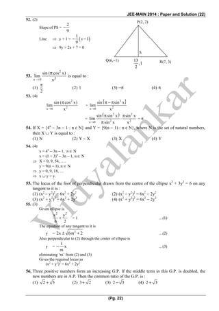 JEE-MAIN 2014 : Paper and Solution (22)
(Pg. 22)
52. (2)
Slope of PS =
2
9
−
Line ⇒ y + 1 = ( )
1
1
9
− −x
⇒ 9y + 2x + 7 = 0
53.
2
2x 0
sin ( cos x)
lim
x→
π
is equal to :
(1)
2
π
(2) 1 (3) −π (4) π
53. (4)
2
2x 0
sin ( cos x)
lim
x→
π
=
{ }2
2x 0
sin sin x
lim
x→
π − π
=
( )2 2
2 2x 0
sin sin x sin x
lim
sin x x→
π π
⋅
π
= π
54. If X = {4n
− 3n − 1 : n ε N} and Y = {9(n − 1) : n ε N}, where N is the set of natural numbers,
then X ∪ Y is equal to :
(1) N (2) Y − X (3) X (4) Y
54. (4)
x = 4n
− 3n − 1, n ∈ N
x = (1 + 3)n
− 3n − 1, n ∈ N
⇒ X = 0, 9, 54, ….
y = 9(n − 1), n ∈ N
⇒ y = 0, 9, 18, …
⇒ x ∪ y = y.
55. The locus of the foot of perpendicular drawn from the centre of the ellipse x2
+ 3y2
= 6 on any
tangent to it is :
(1) (x2
− y2
)2
= 6x2
+ 2y2
(2) (x2
− y2
)2
= 6x2
− 2y2
(3) (x2
+ y2
)2
= 6x2
+ 2y2
(4) (x2
+ y2
)2
= 6x2
− 2y2
55. (3)
Given ellipse is
2 2
x y
6 2
+ = 1 …(1)
The equation of any tangent to it is
y = 2
2x 6m 2± + …(2)
Also perpendicular to (2) through the center of ellipse is
y =
1
x
m
− …(3)
eliminating ‘m’ from (2) and (3)
Gives the required locus as
(x2
+ y2
)2
= 6x2
+ 2y2
56. Three positive numbers form an increasing G.P. If the middle term in this G.P. is doubled, the
new numbers are in A.P. Then the common ratio of the G.P. is :
(1) 2 3+ (2) 3 2+ (3) 2 3− (4) 2 3+
Q(6,−1) 13
,1
2
R(7, 3)
S
P(2, 2)
 