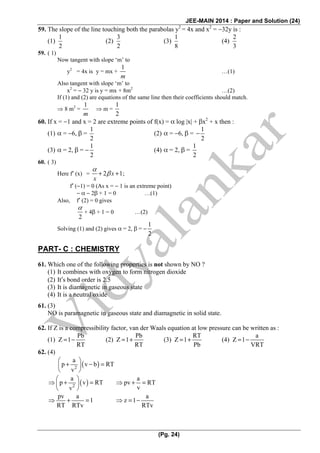 JEE-MAIN 2014 : Paper and Solution (24)
(Pg. 24)
59. The slope of the line touching both the parabolas y2
= 4x and x2
= −32y is :
(1)
1
2
(2)
3
2
(3)
1
8
(4)
2
3
59. ( 1)
Now tangent with slope ‘m’ to
y2
= 4x is y = mx +
1
m
…(1)
Also tangent with slope ‘m’ to
x2
= − 32 y is y = mx + 8m2
…(2)
If (1) and (2) are equations of the same line then their coefficients should match.
⇒ 8 m2
=
1
m
⇒ m =
1
2
60. If x = −1 and x = 2 are extreme points of f(x) = α log |x| + βx2
+ x then :
(1) α = −6, β =
1
2
(2) α = −6, β =
1
2
−
(3) α = 2, β = −
1
2
(4) α = 2, β =
1
2
60. ( 3)
Here f′ (x) = 2 1+ +x
x
α
β ;
f′ (−1) = 0 (As x = − 1 is an extreme point)
− α − 2β + 1 = 0 …(1)
Also, f′ (2) = 0 gives
2
α
+ 4β + 1 = 0 …(2)
Solving (1) and (2) gives α = 2, β = −
1
2
PART- C : CHEMISTRY
61. Which one of the following properties is not shown by NO ?
(1) It combines with oxygen to form nitrogen dioxide
(2) It′s bond order is 2.5
(3) It is diamagnetic in gaseous state
(4) It is a neutral oxide
61. (3)
NO is paramagnetic in gaseous state and diamagnetic in solid state.
62. If Z is a compressibility factor, van der Waals equation at low pressure can be written as :
(1)
Pb
Z 1
RT
= − (2)
Pb
Z 1
RT
= + (3)
RT
Z 1
Pb
= + (4)
a
Z 1
VRT
= −
62. (4)
( )2
a
p v b RT
v
⎛ ⎞
+ − =⎜ ⎟
⎝ ⎠
( )2
a
p v RT
v
⎛ ⎞
⇒ + =⎜ ⎟
⎝ ⎠
a
pv RT
v
⇒ + =
pv a
1
RT RTv
⇒ + =
a
z 1
RTv
⇒ = −
 