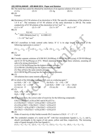 (25) VIDYALANKAR : JEE-MAIN 2014 : Paper and Solution
(Pg. 25)
63. The metal that cannot be obtained by electrolysis of an aqueous solution of its salts is :
(1) Cu (2) Cr (3) Ag (4) Ca
63. (4)
Factual
64. Resistance of 0.2 M solution of an electrolyte is 50 Ω. The specific conductance of the solution is
1.4 S m−1
. The resistance of 0.5 M solution of the same electrolyte is 280 Ω. The molar
conductivity of 0.5 M solution of the electrolyte in S m2
mol−1
is :
(1) 5 × 103
(2) 5 × 102
(3) 5 × 10−4
(4) 5 × 10−3
64. (3)
( )
( )m
k s m 1
A
1000 Molarity mol L 4 1000 0.5
= =
× × ×
= 5 × 10−4
Sm2
mol−1
65. CsCl crystallises in body centred cubic lattice. If ‘a’ is its edge length then which of the
following expressions is correct ?
(1)
Cs Cl
3
r r a
2
+ −+ = (2)
Cs Cl
r r 3a+ −+ = (3)
Cs Cl
r r 3a+ −+ = (4)
Cs Cl
3a
r r
2
+ −+ =
65. (1)
Factual
66. Consider separate solutions of 0.500 M C2H5OH(aq), 0.100 M Mg3(PO4)2(aq), 0.250 M KBr(aq)
and 0.125 M Na3PO4(aq) at 25°C. Which statement is true about these solutions, assuming all
salts to be strong electrolytes ?
(1) 0.125 M Na3PO4(aq) has the highest osmotic pressure.
(2) 0.500 M C2H5OH(aq) has the highest osmotic pressure.
(3) They all have the same osmotic pressure.
(4) 0.100 M Mg3(PO4)2(aq) has the highest osmotic pressure.
66. (3)
All solutions have same osmotic pressure.
67. In which of the following reactions H2O2 acts as a reducing agent ?
(a) H2O2 + 2H+
+ 2e−
→ 2H2O (b) H2O2 − 2e−
→ O2 + 2H+
(c) H2O2 + 2e−
→ 2OH−
(d) H2O2 + 2OH−
− 2e−
→ O2 + 2H2O
(1) (a), (c) (2) (b), (d) (3) (a), (b) (4) (c), (d)
67. (2)
H2O2 → O2 + 2H+
+ 2e−
H2O2 + 2OH−
→ O2 + 2H2O + 2e−
68. In NS 2reactions, the correct order of reactivity for the following compounds :
CH3Cl, CH3CH2Cl, (CH3)2CHCl and (CH3)3CCl is :
(1) CH3CH2Cl > CH3Cl > (CH3)2CHCl > (CH3)3CCl
(2) (CH3)2CHCl > CH3CH2Cl > CH3Cl > (CH3)3CCl
(3) CH3Cl > (CH3)2CHCl > CH3CH2Cl > (CH3)3CCl
(4) CH3Cl > CH3CH2Cl > (CH3)2CHCl > (CH3)3CCl
68. (4)
Order of reactivity of alkyl halide towards SN-2 reaction is CH3X > 1° > 2° > 3°
69. The octahedral complex of a metal ion M3+
with four monodentate ligands L1, L2, L3 and L4
absorb wavelengths in the region of red, green, yellow and blue, respectively. The increasing
order of ligand strength of the four ligands is :
(1) L3 < L2 < L4 < L1 (2) L1 < L2 < L4 < L3 (3) L4 < L3 < L2 < L1 (4) L1 < L3 < L2 < L4
 