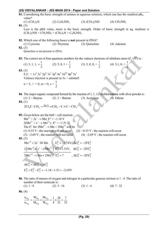 (29) VIDYALANKAR : JEE-MAIN 2014 : Paper and Solution
(Pg. 29)
81. Considering the basic strength of amines in aqueous solution, which one has the smallest pKb
value?
(1) (CH3)3N (2) C6H5NH2 (3) (CH3)2NH (4) CH3NH2
81. (3)
Less is the pKb value, more is the basic strength. Order of basic strength in aq. medium is
(CH3)2NH > CH3NH2 > (CH3)3N > C6H5NH2
82. Which one of the following bases is not present in DNA?
(1) Cytosine (2) Thymine (3) Quinoline (4) Adenine
82. (3)
Quinoline is not present in DNA.
83. The correct set of four quantum numbers for the valence electrons of rubidium atom (Z = 37) is :
(1) 5, 1, 1,
1
2
+ (2) 5, 0, 1 +
1
2
(3) 5, 0, 0, +
1
2
(4) 5,1, 0, +
1
2
83. (3)
E.C. = 1s2
2s2
2p6
3s2
3p6
4s2
3d10
4p6
5s1
Valence electron is present in 5s − subshell
n = 5, = 0, m = 0, s =
1
2
84. The major organic compound formed by the reaction of 1, 1, 1 − trichloroethane with silver powder is :
(1) 2 − Butyne (2) 2 − Butene (3) Acetylene (4) Ethene
84. (1)
Ag/
3 3 3 32Cl C:CH CH C C CHΔ
⎯⎯⎯→ − ≡ −
85. Given below are the half − cell reaction :
Mn2+
+ 2e−
→ Mn; E° = −1.18 V
2(Mn3+
+ e−
→ Mn2+
) ; E° = +1.51 V.
The E° for 3Mn2+
→ Mn + 2Mn3+
will be
(1) 0.33 V ; the reaction will not occur (2) −0.33 V ; the reaction will occur
(3) −2.69 V ; the reaction will not occur (4) −2.69 V ; the reaction will occur
85. (3)
( )
2 0 0 0
1 1 1
3 2 0 0 0
2 2 2
2 3 0 0 0
3 3 3
Mn 2e Mn E 1.18V, G 2FE
2 Mn e Mn E 1.51V, G 2FE
3Mn Mn 2Mn E ? , G 2FE
+ −
+ − +
+ +
+ → = − Δ = −
+ → = Δ = −
→ + = Δ = −
0 0 0
3 1 2
0 0 0
3 1 2
G G G
E E E 1.18 1.51 2.69V
Δ = Δ − Δ
= − = − − = −
86. The ratio of masses of oxygen and nitrogen in a particular gaseous mixture is 1 : 4. The ratio of
number of their molecule is :
(1) 1 : 8 (2) 3 : 16 (3) 1 : 4 (4) 7 : 32
86. (4)
2 2 2
2 2 2
O O N
N O N
n W M 1 28 7
n M W 4 32 32
= × = × =
 