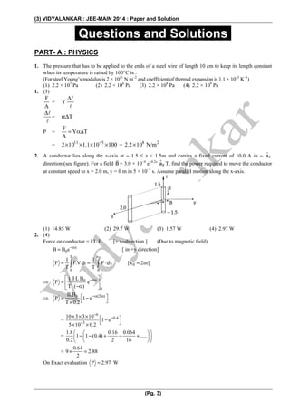 (3) VIDYALANKAR : JEE-MAIN 2014 : Paper and Solution
(Pg. 3)
.Questions and Solutions.
PART- A : PHYSICS
1. The pressure that has to be applied to the ends of a steel wire of length 10 cm to keep its length constant
when its temperature is raised by 100°C is :
(For steel Young’s modulus is 2 × 1011
N m−2
and coefficient of thermal expansion is 1.1 × 10−5
K−1
)
(1) 2.2 × 107
Pa (2) 2.2 × 106
Pa (3) 2.2 × 108
Pa (4) 2.2 × 109
Pa
1. (3)
F
A
= Y
Δ
Δ
= TαΔ
P =
F
Y T
A
= αΔ
= 11 5
2 10 1.1 10 100−
× × × × = 8 2
2.2 10 N/m×
2. A conductor lies along the z-axis at − 1.5 ≤ z < 1.5m and carries a fixed current of 10.0 A in − za
direction (see figure). For a field B = 3.0 × 10−4
e−0.2x
ya T, find the power required to move the conductor
at constant speed to x = 2.0 m, y = 0 m in 5 × 10−3
s. Assume parallel motion along the x-axis.
(1) 14.85 W (2) 29.7 W (3) 1.57 W (4) 2.97 W
2. (4)
Force on conductor = I L B [+ x−direction ] (Due to magnetic field)
x
0B B e−α
= [ in +y direction]
0xT
0
0 0
1 1
P F.V.dt F dx [x 2m]
T T
= = ⋅ =∫ ∫
⇒
2
x0
0
I L B1
P e
T ( )
−α⎡ ⎤
= ⎢ ⎥−α⎣ ⎦
⇒ m)0ILB
P 1 e
T 0.2
−α(2⎡ ⎤= −
⎣ ⎦×
=
6
0.4
3
10 3 3 10
1 e
5 10 0.2
−
−
−
× × × ⎡ ⎤−
⎣ ⎦× ×
=
1.8 0.16 0.064
1 1 (0.4) .....
0.2 2 16
⎛ ⎞⎛ ⎞
− − + − +⎜ ⎟⎜ ⎟
⎝ ⎠⎝ ⎠
≈
0.64
9 2.88
2
× =
On Exact evaluation P 2.97 W=
 