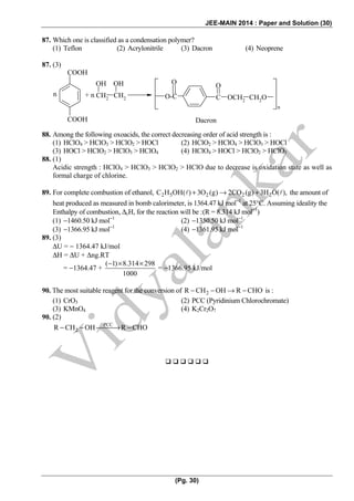 JEE-MAIN 2014 : Paper and Solution (30)
(Pg. 30)
87. Which one is classified as a condensation polymer?
(1) Teflon (2) Acrylonitrile (3) Dacron (4) Neoprene
87. (3)
COOH
COOH
CH2 CH2
OH OH
O-C C
O
OCH2 CH2O
n
O
+ nn
Dacron
88. Among the following oxoacids, the correct decreasing order of acid strength is :
(1) HClO4 > HClO3 > HClO2 > HOCl (2) HClO2 > HClO4 > HClO3 > HOCl
(3) HOCl > HClO2 > HClO3 > HClO4 (4) HClO4 > HOCl > HClO2 > HClO3
88. (1)
Acidic strength : HClO4 > HClO3 > HClO2 > HClO due to decrease is oxidation state as well as
formal charge of chlorine.
89. For complete combustion of ethanol, 2 5 2 2 2C H OH( ) 3O (g) 2CO (g) 3H O( ),+ → + the amount of
heat produced as measured in bomb calorimeter, is 1364.47 kJ mol−1
at 25°C. Assuming ideality the
Enthalpy of combustion, ΔcH, for the reaction will be :(R = 8.314 kJ mol−1
)
(1) −1460.50 kJ mol−1
(2) −1350.50 kJ mol−1
(3) −1366.95 kJ mol−1
(4) −1361.95 kJ mol−1
89. (3)
ΔU = − 1364.47 kJ/mol
ΔH = ΔU + Δng.RT
= −1364.47 +
( 1) 8.314 298
1000
− × ×
= −1366.95 kJ/mol
90. The most suitable reagent for the conversion of 2R CH OH R CHO− − → − is :
(1) CrO3 (2) PCC (Pyridinium Chlorochromate)
(3) KMnO4 (4) K2Cr2O7
90. (2)
PCC
2R CH OH R CHO− − ⎯⎯⎯→ −
 