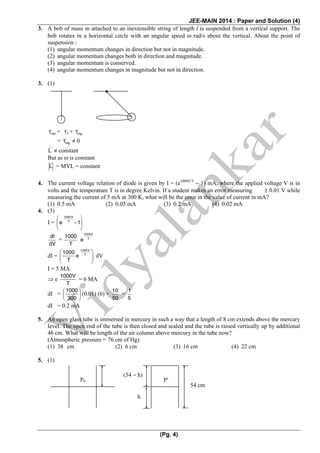 JEE-MAIN 2014 : Paper and Solution (4)
(Pg. 4)
3. A bob of mass m attached to an inextensible string of length l is suspended from a vertical support. The
bob rotates in a horizontal circle with an angular speed ω rad/s about the vertical. About the point of
suspension :
(1) angular momentum changes in direction but not in magnitude.
(2) angular momentum changes both in direction and magnitude.
(3) angular momentum is conserved.
(4) angular momentum changes in magnitude but not in direction.
3. (1)
netτ = Tτ + mgτ
= '
mgτ ≠ 0
L ≠ constant
But as ω is constant
L = MVL = constant
4. The current voltage relation of diode is given by I = (e1000V/T
− 1) mA, where the applied voltage V is in
volts and the temperature T is in degree Kelvin. If a student makes an error measuring ± 0.01 V while
measuring the current of 5 mA at 300 K, what will be the error in the value of current in mA?
(1) 0.5 mA (2) 0.05 mA (3) 0.2 mA (4) 0.02 mA
4. (3)
I =
1000V
T
e 1
⎛ ⎞
−⎜ ⎟
⎝ ⎠
dI
dV
=
1000
T
1000V
T
e
dI =
1000V
T
1000
e
T
⎛ ⎞
⎜ ⎟
⎝ ⎠
dV
I = 5 MA
⇒ e
1000V
T
= 6 MA
dI =
1000
300
⎛ ⎞
⎜ ⎟
⎝ ⎠
(0.01) (6) =
10
50
=
1
5
dI = 0.2 mA
5. An open glass tube is immersed in mercury in such a way that a length of 8 cm extends above the mercury
level. The open end of the tube is then closed and sealed and the tube is raised vertically up by additional
46 cm. What will be length of the air column above mercury in the tube now?
(Atmospheric pressure = 76 cm of Hg)
(1) 38 cm (2) 6 cm (3) 16 cm (4) 22 cm
5. (1)
P0 P′
h
(54 − h)
54 cm
 