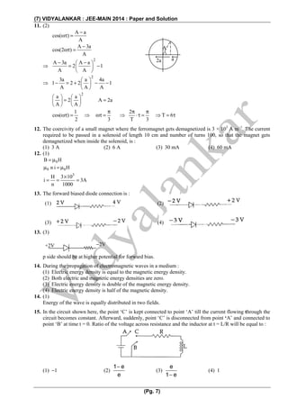 (7) VIDYALANKAR : JEE-MAIN 2014 : Paper and Solution
(Pg. 7)
11. (2)
A a
cos( )
A
−
ωτ =
A 3a
cos(2 )
A
−
ωτ =
⇒
2
A 3a A a
2 1
A A
− −⎛ ⎞
= −⎜ ⎟
⎝ ⎠
⇒
2
3a a 4a
1 2 2 1
A A A
⎛ ⎞
− = + − −⎜ ⎟
⎝ ⎠
2
a a
2 A 2a
A A
⎛ ⎞ ⎛ ⎞
= =⎜ ⎟ ⎜ ⎟
⎝ ⎠ ⎝ ⎠
1 2
cos( ) T 6
2 3 T 3
π π π
ωτ = ⇒ ωτ = ⇒ ⋅τ = ⇒ = τ
12. The coercivity of a small magnet where the ferromagnet gets demagnetized is 3 × 103
A m−1
. The current
required to be passed in a solenoid of length 10 cm and number of turns 100, so that the magnet gets
demagnetized when inside the solenoid, is :
(1) 3 A (2) 6 A (3) 30 mA (4) 60 mA
12. (1)
0B H= μ
0 0n i Hμ = μ
3
H 3 10
i 3A
n 1000
×
= = =
13. The forward biased diode connection is :
13. (3)
p side should be at higher potential for forward bias.
14. During the propagation of electromagnetic waves in a medium :
(1) Electric energy density is equal to the magnetic energy density.
(2) Both electric and magnetic energy densities are zero.
(3) Electric energy density is double of the magnetic energy density.
(4) Electric energy density is half of the magnetic density.
14. (1)
Energy of the wave is equally distributed in two fields.
15. In the circuit shown here, the point ‘C’ is kept connected to point ‘A’ till the current flowing through the
circuit becomes constant. Afterward, suddenly, point ‘C’ is disconnected from point ‘A’ and connected to
point ‘B’ at time t = 0. Ratio of the voltage across resistance and the inductor at t = L/R will be equal to :
(1) −1 (2)
1 e
e
−
(3)
e
1 e−
(4) 1
(1) (2)
(3) (4)
A
a2a
+2V −2V
 