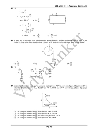 JEE-MAIN 2014 : Paper and Solution (8)
(Pg. 8)
15. (1)
tR
L
0i i e
−
=
∴
tR
L
R 0V iR i e
−
= =
1
R 0
L
V R i e at t
R
−
= =
L
di
V L
dt
⎛ ⎞
= − −⎜ ⎟
⎝ ⎠
=
tR
L
0
R
Li e
L
−
−⎛ ⎞
⎜ ⎟
⎝ ⎠
= 1
0
L
Ri e at t
R
−
− = ∴ R
L
V
1
V
= −
16. A mass ‘m’ is supported by a massless string wound around a uniform hollow cylinder of mass m and
radius R. If the string does not slip on the cylinder, with what acceleration will the mass fall on release?
(1)
5g
6
(2) g (3)
2g
3
(4)
g
2
16. (4)
mg − T = ma …(1)
T· R = m R2
α …(2)
a = R α …(3)
Solving
g
a
2
= …(4)
17. One mole of diatomic ideal gas undergoes a cyclic process ABC as shown in figure. The process BC is
adiabatic. The temperatures at A, B and C are 400 K, 800 K and 600 K respectively. Choose the correct
statement :
(1) The change in internal energy in the process AB is − 350 R.
(2) The change in internal energy in the process BC is − 500 R.
(3) The change in internal energy in whole cyclic process is 250 R.
(4) The change in internal energy in the process CA is 700 R.
Ri
i
D
T
T
mg
 