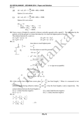 (9) VIDYALANKAR : JEE-MAIN 2014 : Paper and Solution
(Pg. 9)
17. (2)
AB ΔU = nCv ΔT =
5R
1 (800 400) 1000R
2
⋅ − =
Option (1) is not correct
CA ΔU = nCv ΔT =
5R
1 (400 600) 500R
2
⋅ − = −
Option (4) is not correct
ΔUcycle = 0
∴ ΔUAB + ΔUBC + ΔUCA = 0
1000 R + ΔUBC − 500 R = 0
ΔUBC = −500 R
18. From a tower of height H, a particle is thrown vertically upwards with a speed U. The time taken by the
particle, to hit the ground, is n times that taken by it to reach the highest point of its path.
The relation between H, u and n is :
(1) 2 g H = nu2
(n − 2) (2) g H = (n − 2) u2
(3) 2 g H = n2
u2
(3) g H = (n − 2)2
u2
18. (1)
time taken to reach highest point
1
u
t
g
=
For time taken to reach the ground
21
H ut gt
2
− = −
∴ 2
gt 2ut 2H 0− − =
2
2u 4u 8gH
t
2g
± +
=
2
u u 2gH
t
g
+ +
= (− ve sign not acceptable)
Given t = n t1
2
u u 2gH nu
g g
+ +
=
Solving 2g H = nu2
(n − 2)
19. A thin convex lens made from crown glass
3
μ =
2
⎡ ⎤
⎢ ⎥⎣ ⎦
has focal length f. When it is measured in two
different liquids having refractive indices
4
3
and
5
3
, it has the focal lengths f1 and f2 respectively. The
correct relation between the focal lengths is :
(1) f2 > f and f1 becomes negative (2) f1 and f2 both become negative
(3) f1 = f2 < f (4) f1 > f and f2 becomes negative
19. (4)
1 2
1 3 1 1
1
f 2 R R
⎛ ⎞⎛ ⎞
= − −⎜ ⎟⎜ ⎟
⎝ ⎠⎝ ⎠
1 2
1 1 1 1
f 2 R R
⎛ ⎞
= −⎜ ⎟
⎝ ⎠
…(1)
u
H
g
+ve
 