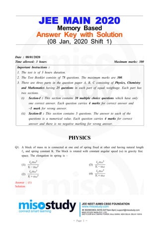 1- Page 1 -
JEE MAIN 2020
Memory Based
Answer Key with Solution
(08 Jan, 2020 Shift 1)
Date : 08/01/2020
Time allowed: 3 hours Maximum marks: 300
Important Instructions :
1. The test is of 3 hours duration.
2. The Test Booklet consists of 75 questions. The maximum marks are 300.
3. There are three parts in the question paper A, B, C consisting of Physics, Chemistry
and Mathematics having 25 questions in each part of equal weightage. Each part has
two sections.
(i) Section-I : This section contains 20 multiple choice questions which have only
one correct answer. Each question carries 4 marks for correct answer and
–1 mark for wrong answer.
(ii) Section-II : This section contains 5 questions. The answer to each of the
questions is a numerical value. Each question carries 4 marks for correct
answer and there is no negative marking for wrong answer.
PHYSICS
Q1. A block of mass m is connected at one end of spring fixed at other end having natural length
 and spring constant K. The block is rotated with constant angular speed (ω) in gravity free
space. The elongation in spring is –
(1) Km

m
(2) Km

m
(3) Km

m
(4) Km

m
Answer : (1)
Solution
 