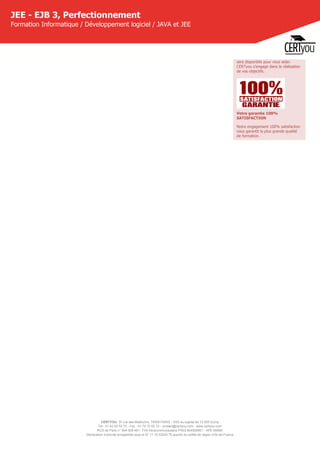 CERTYOU, 37 rue des Mathurins, 75008 PARIS - SAS au capital de 10 000 Euros
Tél : 01 42 93 52 72 - Fax : 01 70 72 02 72 - contact@certyou.com - www.certyou.com
RCS de Paris n° 804 509 461- TVA intracommunautaire FR03 804509461 - APE 8559A
Déclaration d’activité enregistrée sous le N° 11 75 52524 75 auprès du préfet de région d’Ile-de-France
JEE - EJB 3, Perfectionnement
Formation Informatique / Développement logiciel / JAVA et JEE
sera disponible pour vous aider.
CERTyou s'engage dans la réalisation
de vos objectifs.
Votre garantie 100%
SATISFACTION
Notre engagement 100% satisfaction
vous garantit la plus grande qualité
de formation.
 
