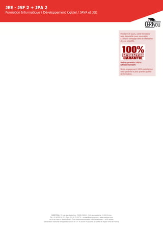 CERTYOU, 37 rue des Mathurins, 75008 PARIS - SAS au capital de 10 000 Euros
Tél : 01 42 93 52 72 - Fax : 01 70 72 02 72 - contact@certyou.com - www.certyou.com
RCS de Paris n° 804 509 461- TVA intracommunautaire FR03 804509461 - APE 8559A
Déclaration d’activité enregistrée sous le N° 11 75 52524 75 auprès du préfet de région d’Ile-de-France
JEE - JSF 2 + JPA 2
Formation Informatique / Développement logiciel / JAVA et JEE
Pendant 30 jours, votre formateur
sera disponible pour vous aider.
CERTyou s'engage dans la réalisation
de vos objectifs.
Votre garantie 100%
SATISFACTION
Notre engagement 100% satisfaction
vous garantit la plus grande qualité
de formation.
 