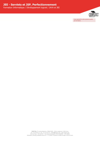 CERTYOU, 37 rue des Mathurins, 75008 PARIS - SAS au capital de 10 000 Euros
Tél : 01 42 93 52 72 - Fax : 01 70 72 02 72 - contact@certyou.com - www.certyou.com
RCS de Paris n° 804 509 461- TVA intracommunautaire FR03 804509461 - APE 8559A
Déclaration d’activité enregistrée sous le N° 11 75 52524 75 auprès du préfet de région d’Ile-de-France
JEE - Servlets et JSP, Perfectionnement
Formation Informatique / Développement logiciel / JAVA et JEE
vous garantit la plus grande qualité
de formation.
 