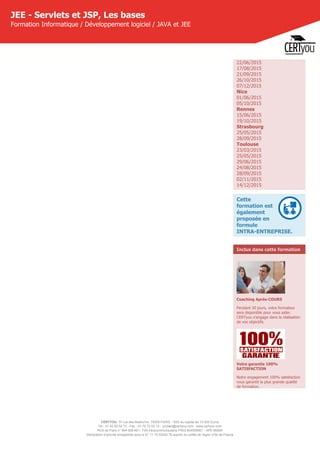 CERTYOU, 37 rue des Mathurins, 75008 PARIS - SAS au capital de 10 000 Euros
Tél : 01 42 93 52 72 - Fax : 01 70 72 02 72 - contact@certyou.com - www.certyou.com
RCS de Paris n° 804 509 461- TVA intracommunautaire FR03 804509461 - APE 8559A
Déclaration d’activité enregistrée sous le N° 11 75 52524 75 auprès du préfet de région d’Ile-de-France
JEE - Servlets et JSP, Les bases
Formation Informatique / Développement logiciel / JAVA et JEE
22/06/2015
17/08/2015
21/09/2015
26/10/2015
07/12/2015
Nice
01/06/2015
05/10/2015
Rennes
15/06/2015
19/10/2015
Strasbourg
25/05/2015
28/09/2015
Toulouse
23/03/2015
25/05/2015
29/06/2015
24/08/2015
28/09/2015
02/11/2015
14/12/2015
Cette
formation est
également
proposée en
formule
INTRA-ENTREPRISE.
Inclus dans cette formation
Coaching Après-COURS
Pendant 30 jours, votre formateur
sera disponible pour vous aider.
CERTyou s'engage dans la réalisation
de vos objectifs.
Votre garantie 100%
SATISFACTION
Notre engagement 100% satisfaction
vous garantit la plus grande qualité
de formation.
 