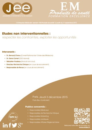 “L’Entreprise Médicale” devient “EM Produits de santé” à partir du 1er
septembre 2015
Intervenants :
•	 Dr. Bernard Chanu (Conseil National de l’Ordre des Médecins)
•	 Dr. Denis Comet (CEO Axonal)
•	 Sébastien Pradeau (Avocat à la cour)
•	 Directeur Recherche Clinique (en cours de recrutement)
•	 Responsable de Revue (en cours de recrutement)
Etudes non interventionnelles :
respecter les contraintes, exploiter les opportunités
JOURNÉES D’EXPERTISE ET D’ÉCHANGES
Prisee
n
charge
Priseen
charge
Retrouvez notre offre de formation sur
www.emfps.fr
Paris, Jeudi 3 décembre 2015
Paris (lieu à préciser)
•	 Responsables Médicaux
•	 Responsables de Recherche Clinique
•	 Responsables Marketing
•	 Responsables Juridiques
•	 Responsables Affaires Réglementaires
Publics concernés :
 