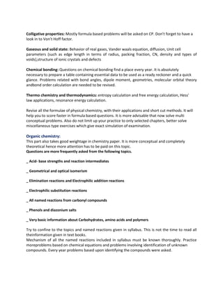Colligative properties: Mostly formula based problems will be asked on CP. Don’t forget to have a
look in to Von’t Hoff factor.
Gaseous and solid state: Behavior of real gases, Vander waals equation, diffusion, Unit cell
parameters (such as edge length in terms of radius, packing fraction, CN, density and types of
voids),structure of ionic crystals and defects
Chemical bonding: Questions on chemical bonding find a place every year. It is absolutely
necessary to prepare a table containing essential data to be used as a ready reckoner and a quick
glance. Problems related with bond angles, dipole moment, geometries, molecular orbital theory
andbond order calculation are needed to be revised.
Thermo chemistry and thermodynamics: entropy calculation and free energy calculation, Hess'
law applications, resonance energy calculation.
Revise all the formulae of physical chemistry, with their applications and short cut methods. It will
help you to score faster in formula based questions. It is more advisable that now solve multi
conceptual problems. Also do not limit up your practice to only selected chapters, better solve
miscellaneous type exercises which give exact simulation of examination.

Organic chemistry:
This part also takes good weightage in chemistry paper. It is more conceptual and completely
theoretical hence more attention has to be paid on this topic.
Questions are more frequently asked from the following topics.
_ Acid- base strengths and reaction intermediates
_ Geometrical and optical isomerism
_ Elimination reactions and Electrophilic addition reactions
_ Electrophilic substitution reactions
_ All named reactions from carbonyl compounds
_ Phenols and diazonium salts
_ Very basic information about Carbohydrates, amino acids and polymers

Try to confine to the topics and named reactions given in syllabus. This is not the time to read all
theinformation given in text books.
Mechanism of all the named reactions included in syllabus must be known thoroughly. Practice
moreproblems based on chemical equations and problems involving identification of unknown
compounds. Every year problems based upon identifying the compounds were asked.

 