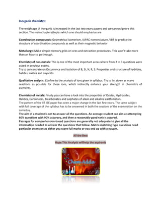 Inorganic chemistry:
The weightage of inorganic is increased in the last two years papers and we cannot ignore this
section. The main chapters/topics which one should emphasize are
Coordination compounds: Geometrical isomerism, IUPAC nomenclature, VBT to predict the
structure of coordination compounds as well as their magnetic behavior
Metallurgy: Make simple memory grids on ores and extraction procedures. This won’t take more
than an hour to go through.
Chemistry of non-metals: This is one of the most important areas where from 2 to 3 questions were
asked in previous exams.
Try to concentrate on Occurrence and isolation of B, Si, N, P, S. Properties and structure of hydrides,
halides, oxides and oxyacids.
Qualitative analysis: Confine to the analysis of ions given in syllabus. Try to list down as many
reactions as possible for these ions, which indirectly enhance your strength in chemistry of
elements.
Chemistry of metals: Finally you can have a look into the properties of Oxides, Hydroxides,
Halides, Carbonates, Bicarbonates and sulphates of alkali and alkaline earth metals.
The pattern of the IIT JEE paper has seen a major change in the last few years. The same subject
with full coverage of the syllabus has to be answered in both the sessions of the examination on the
sameday.
The aim of a student is not to answer all the questions. An average student can aim at attempting
60% questions with 90% accuracy, and then a reasonably good rank is assured.
Passages for comprehension-based questions are generally not adequate to give all the
information needed to answer the questions that follow. Matrix matching type questions need
particular attention as either you score full marks or you end up with a naught.
All the Best
Hope This Analysis willhelp the aspirants

 