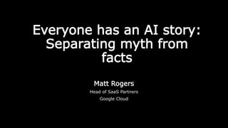 Everyone has an AI story:
Separating myth from
facts
Matt Rogers
Head of SaaS Partners
Google Cloud
 