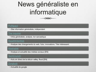 News généraliste en
informatique
PcINpact
• Site information généraliste, indépendant
The inquirer
• Infos généraliste, analyse, ton sarcastique
ReadWriteWeb
• Analyse des changements du web, futur, innovations. Très intéressant.
Mashable
• Analyse et actualité des médias sociaux [EN]
TechCrunch
• Actu en direct de la silicon valley, flood [EN]
Zorgloob
• Actualité de google
 