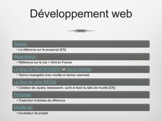 Développement web
Ajaxian
• La référence sur le javascript [EN]
Alsacréation
• Référence sur le css + html en France
Le blog de Paul ROUGER et Hacks Mozilla
• Techno evangelist chez mozilla et demos openweb
Le blog de John RESIG
• Créateur de Jquery, testsawarm, qunit et lead du labs de mozilla [EN]
Pompage
• Traduction d’articles de référence
Mozilla lab
• Incubateur de projets
 