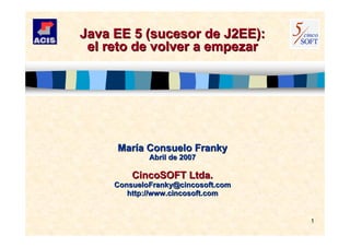 1
Java EE 5 (sucesor de J2EE):Java EE 5 (sucesor de J2EE):
el reto de volver a empezarel reto de volver a empezar
MarMaríía Consuelo Frankya Consuelo Franky
Abril de 2007Abril de 2007
CincoSOFT Ltda.CincoSOFT Ltda.
ConsueloFranky@cincosoft.comConsueloFranky@cincosoft.com
http://www.cincosoft.comhttp://www.cincosoft.com
 