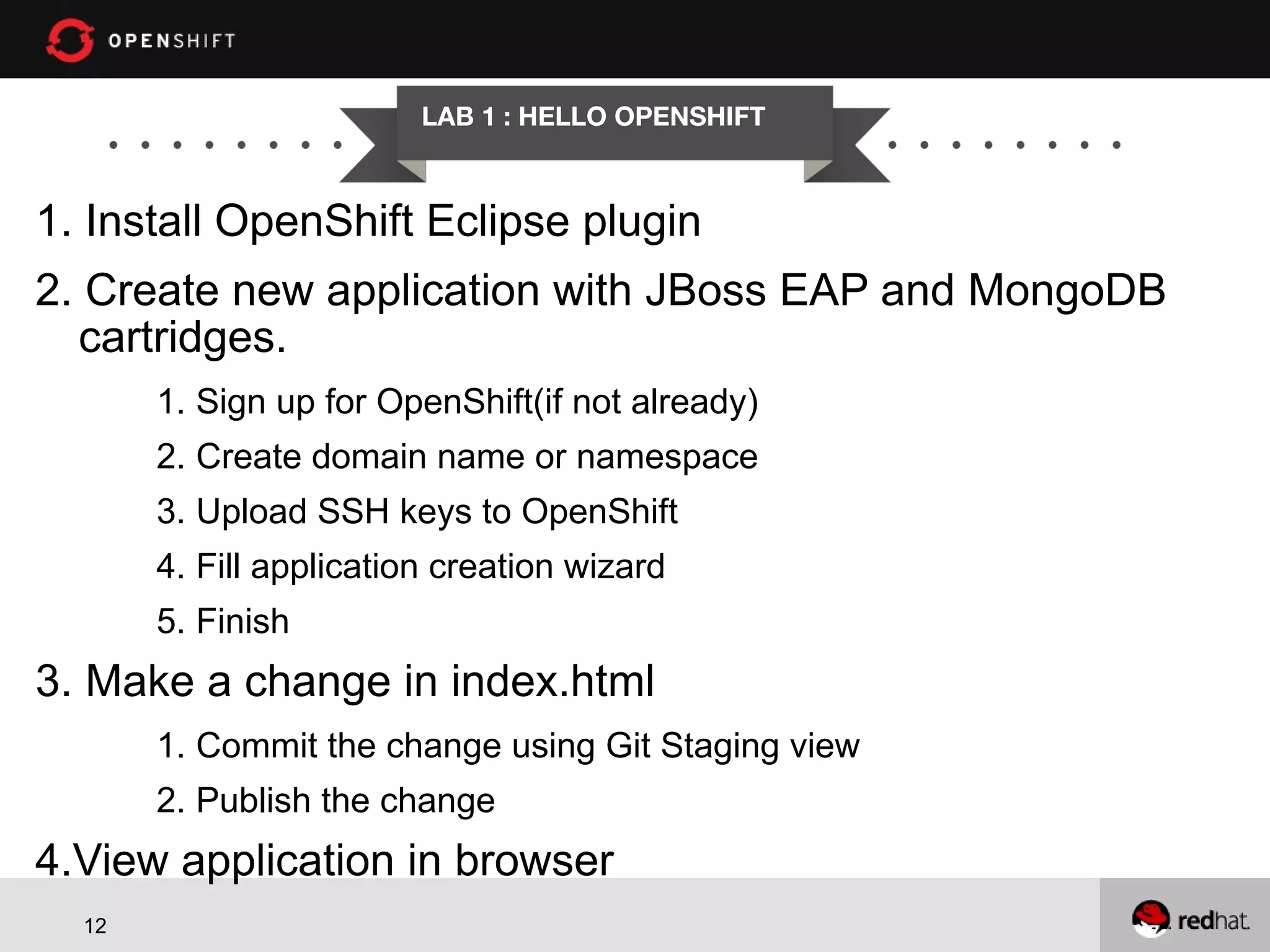 LAB 1 : HELLO OPENSHIFT 1. Install OpenShift Eclipse plugin 2. Create new application with JBoss EAP and MongoDB cartridges. 1. Sign up for OpenShift(if not already) 2. Create domain name or namespace 3. Upload SSH keys to OpenShift 4. Fill application creation wizard 5. Finish 3. Make a change in index.html 1. Commit the change using Git Staging view 2. Publish the change 4.View application in browser 12 