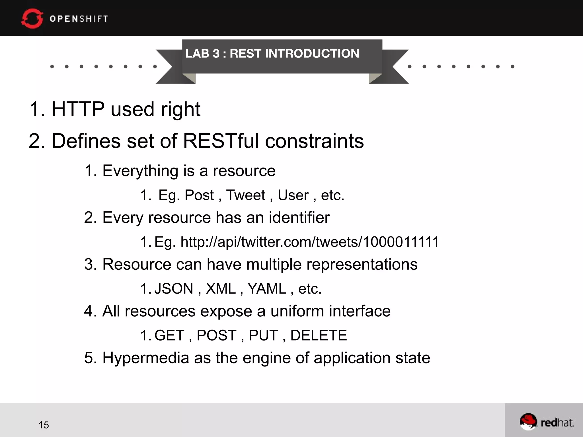 LAB 3 : REST INTRODUCTION 1. HTTP used right 2. Defines set of RESTful constraints 1. Everything is a resource 1. Eg. Post , Tweet , User , etc. 2. Every resource has an identifier 1. Eg. http://api/twitter.com/tweets/1000011111 3. Resource can have multiple representations 1. JSON , XML , YAML , etc. 4. All resources expose a uniform interface 1. GET , POST , PUT , DELETE 5. Hypermedia as the engine of application state 15 