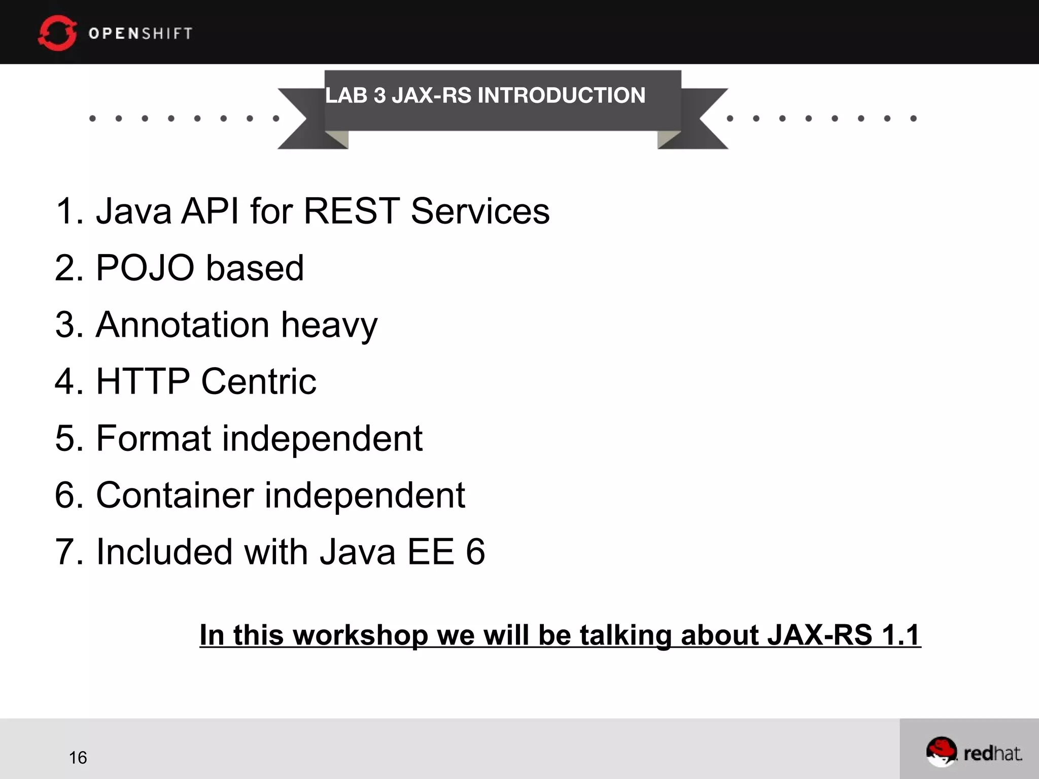 LAB 3 JAX-RS INTRODUCTION 1. Java API for REST Services 2. POJO based 3. Annotation heavy 4. HTTP Centric 5. Format independent 6. Container independent 7. Included with Java EE 6 In this workshop we will be talking about JAX-RS 1.1 16 