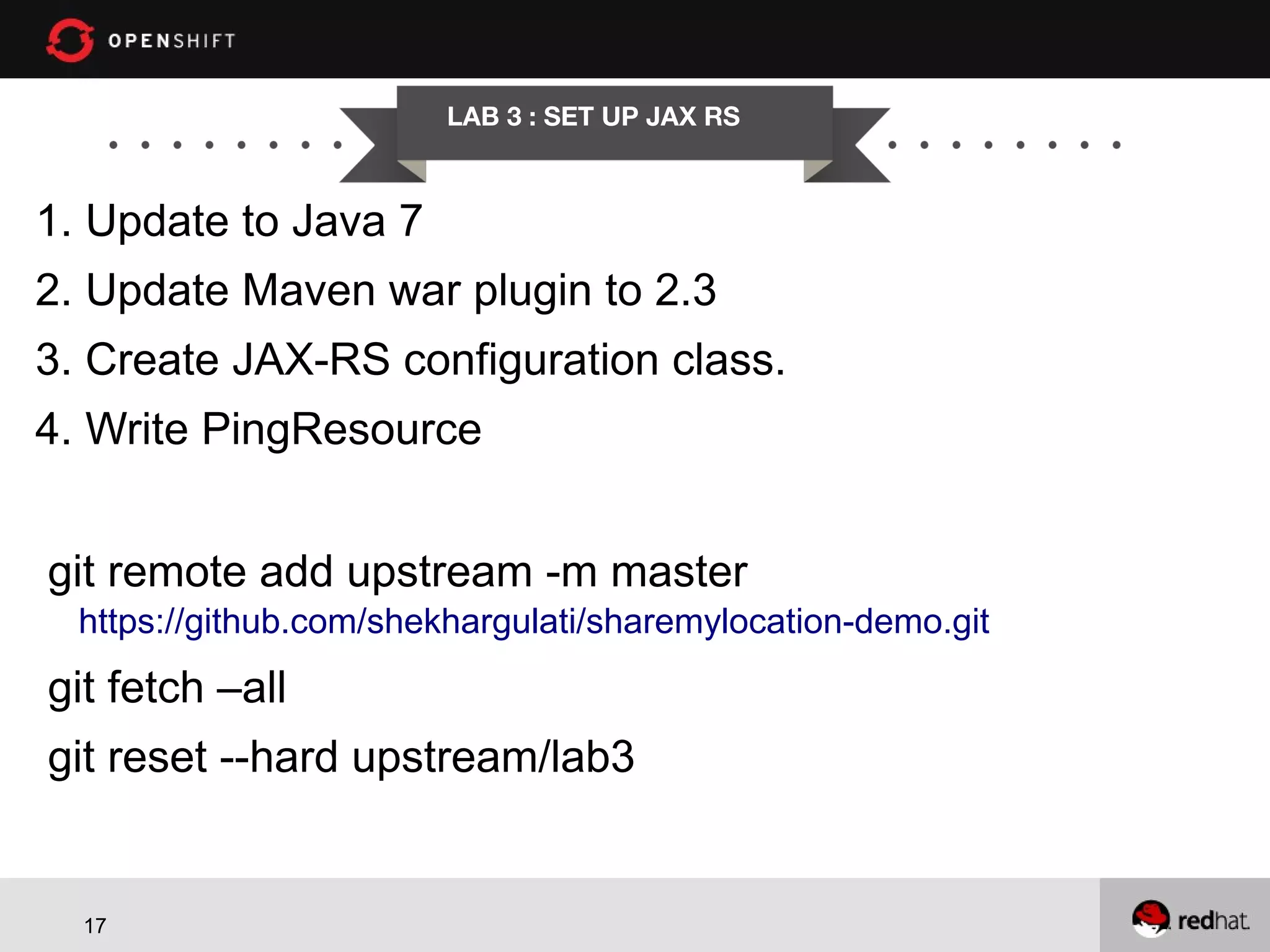 LAB 3 : SET UP JAX RS 1. Update to Java 7 2. Update Maven war plugin to 2.3 3. Create JAX-RS configuration class. 4. Write PingResource git remote add upstream -m master https://github.com/shekhargulati/sharemylocation-demo.git git fetch –all git reset --hard upstream/lab3 17 