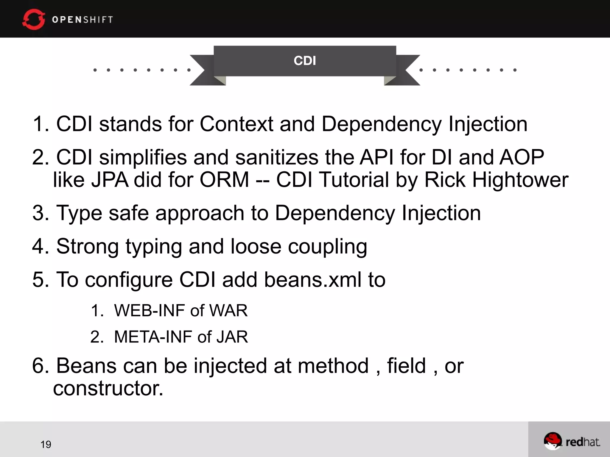 CDI 1. CDI stands for Context and Dependency Injection 2. CDI simplifies and sanitizes the API for DI and AOP like JPA did for ORM -- CDI Tutorial by Rick Hightower 3. Type safe approach to Dependency Injection 4. Strong typing and loose coupling 5. To configure CDI add beans.xml to 1. WEB-INF of WAR 2. META-INF of JAR 6. Beans can be injected at method , field , or constructor. 19 