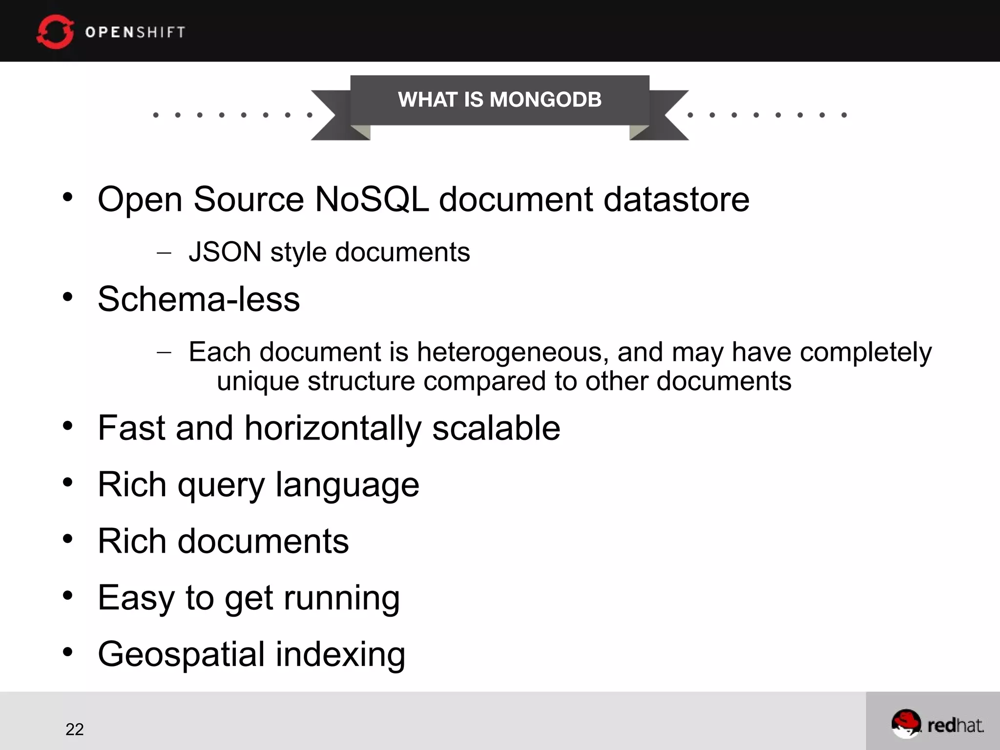 WHAT IS MONGODB  Open Source NoSQL document datastore – JSON style documents  Schema-less – Each document is heterogeneous, and may have completely unique structure compared to other documents  Fast and horizontally scalable  Rich query language  Rich documents  Easy to get running  Geospatial indexing 22 
