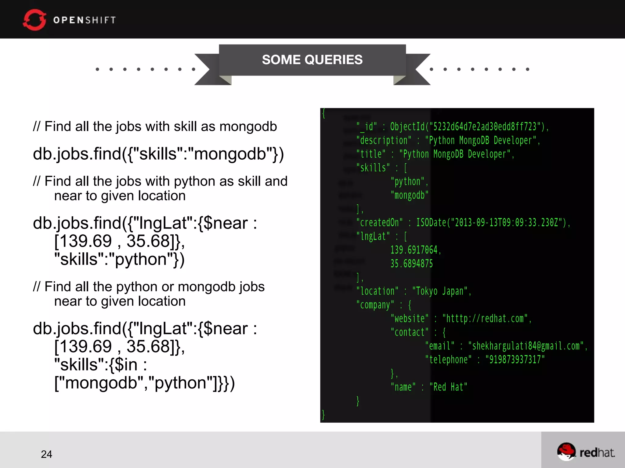 SOME QUERIES // Find all the jobs with skill as mongodb db.jobs.find({"skills":"mongodb"}) // Find all the jobs with python as skill and near to given location db.jobs.find({"lngLat":{$near : [139.69 , 35.68]}, "skills":"python"}) // Find all the python or mongodb jobs near to given location db.jobs.find({"lngLat":{$near : [139.69 , 35.68]}, "skills":{$in : ["mongodb","python"]}}) 24 