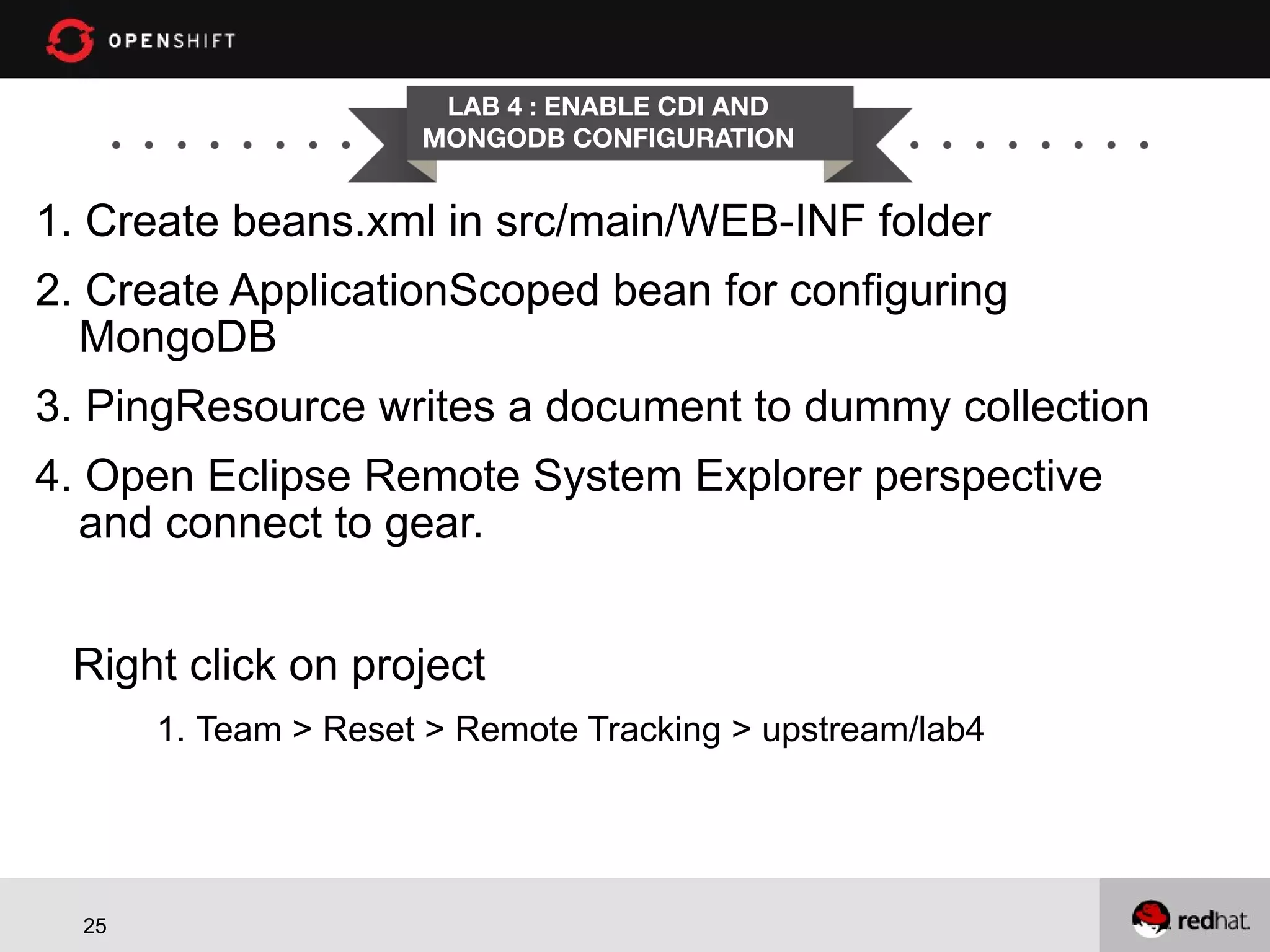 LAB 4 : ENABLE CDI AND MONGODB CONFIGURATION 1. Create beans.xml in src/main/WEB-INF folder 2. Create ApplicationScoped bean for configuring MongoDB 3. PingResource writes a document to dummy collection 4. Open Eclipse Remote System Explorer perspective and connect to gear. Right click on project 1. Team > Reset > Remote Tracking > upstream/lab4 25 