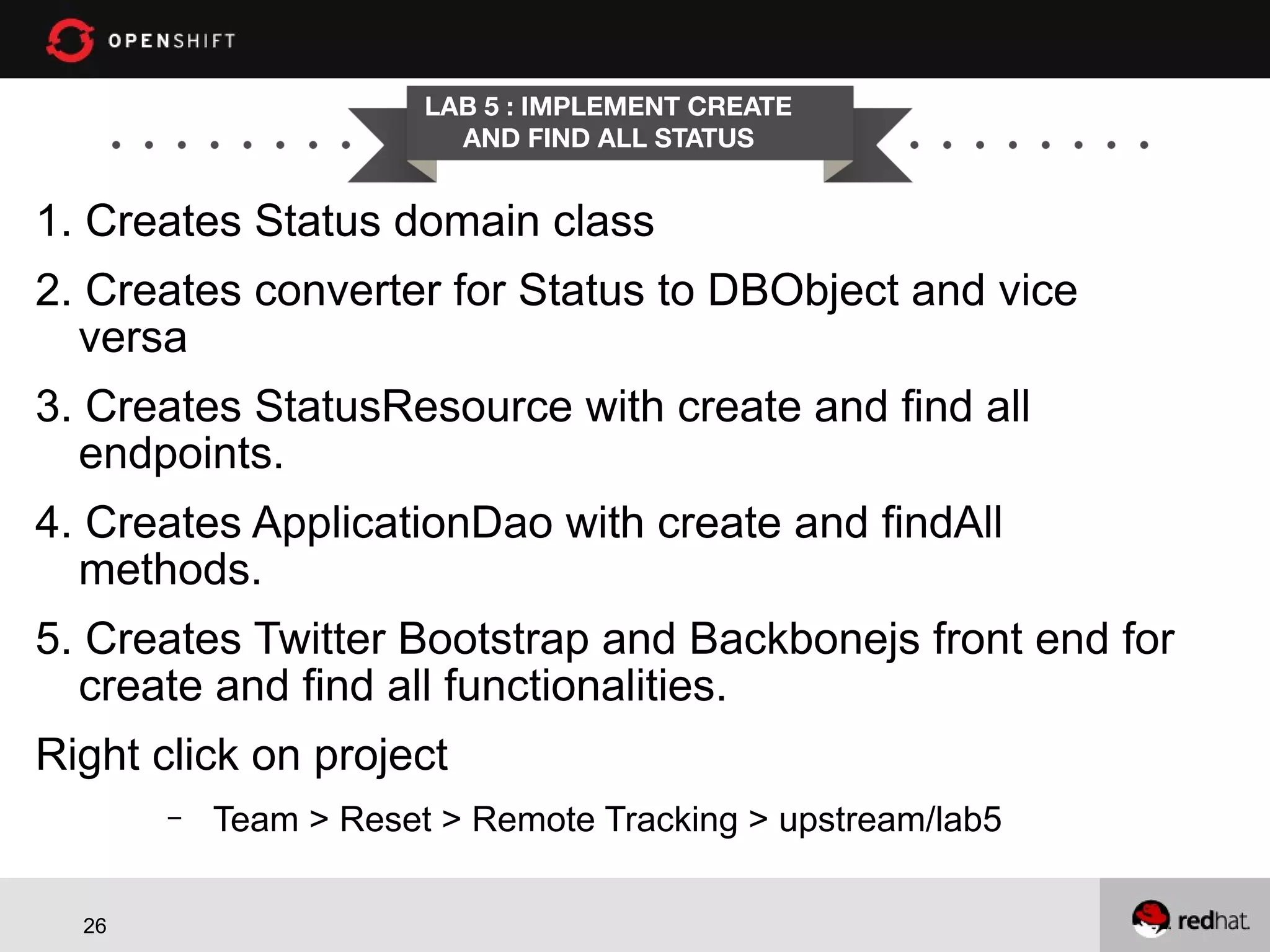 LAB 5 : IMPLEMENT CREATE AND FIND ALL STATUS 1. Creates Status domain class 2. Creates converter for Status to DBObject and vice versa 3. Creates StatusResource with create and find all endpoints. 4. Creates ApplicationDao with create and findAll methods. 5. Creates Twitter Bootstrap and Backbonejs front end for create and find all functionalities. Right click on project – 26 Team > Reset > Remote Tracking > upstream/lab5 