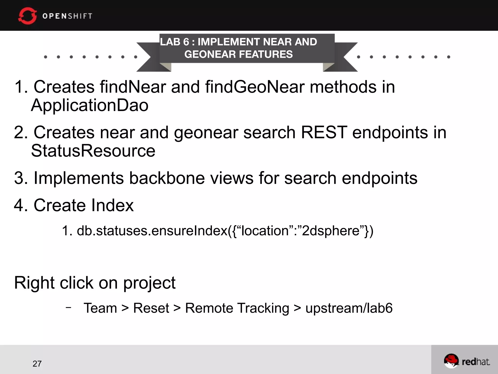 LAB 6 : IMPLEMENT NEAR AND GEONEAR FEATURES 1. Creates findNear and findGeoNear methods in ApplicationDao 2. Creates near and geonear search REST endpoints in StatusResource 3. Implements backbone views for search endpoints 4. Create Index 1. db.statuses.ensureIndex({“location”:”2dsphere”}) Right click on project – 27 Team > Reset > Remote Tracking > upstream/lab6 