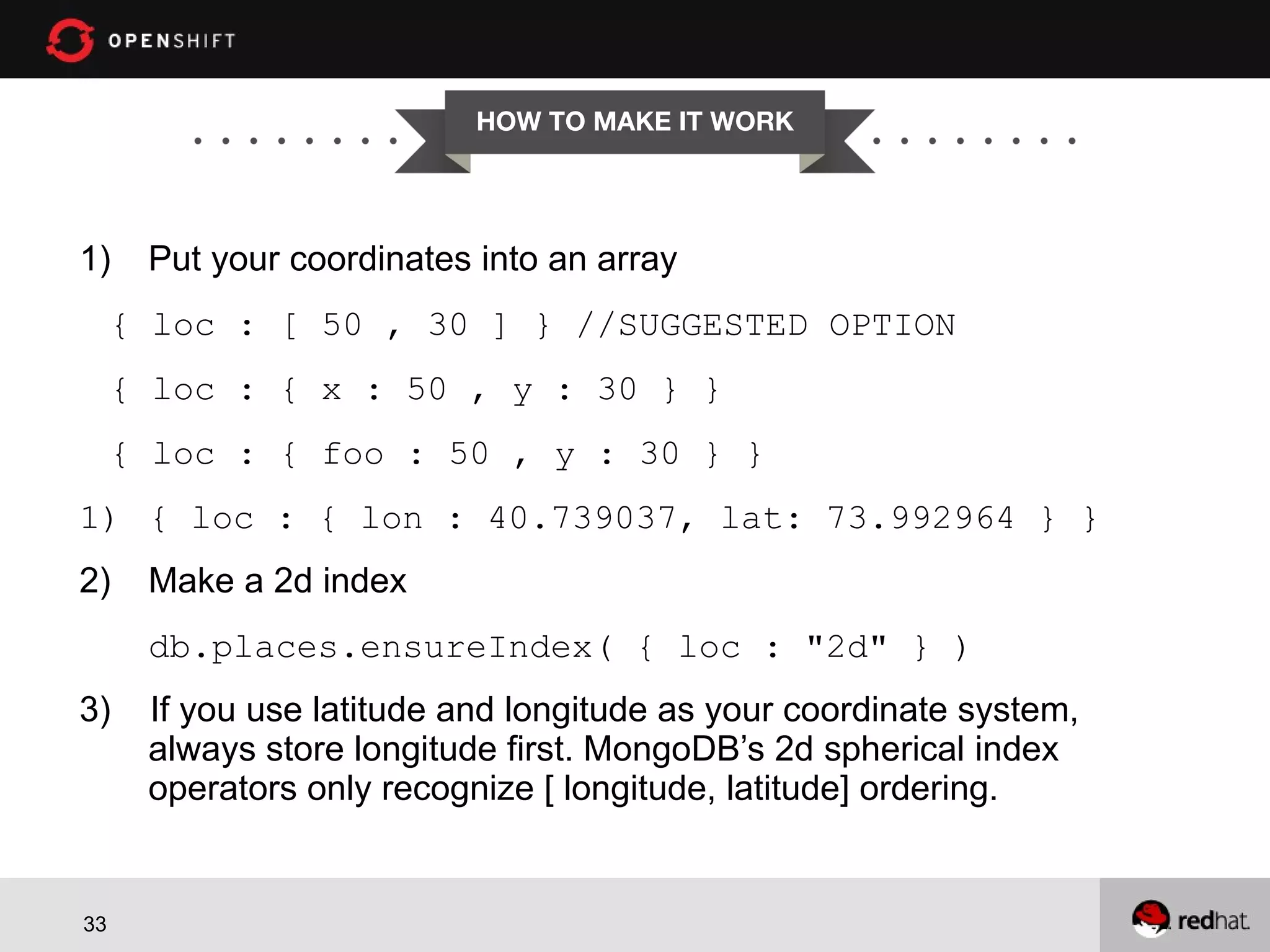 HOW TO MAKE IT WORK 1) Put your coordinates into an array { loc : [ 50 , 30 ] } //SUGGESTED OPTION { loc : { x : 50 , y : 30 } } { loc : { foo : 50 , y : 30 } } 1) { loc : { lon : 40.739037, lat: 73.992964 } } 2) Make a 2d index db.places.ensureIndex( { loc : "2d" } ) 3) 33 If you use latitude and longitude as your coordinate system, always store longitude first. MongoDB’s 2d spherical index operators only recognize [ longitude, latitude] ordering. 