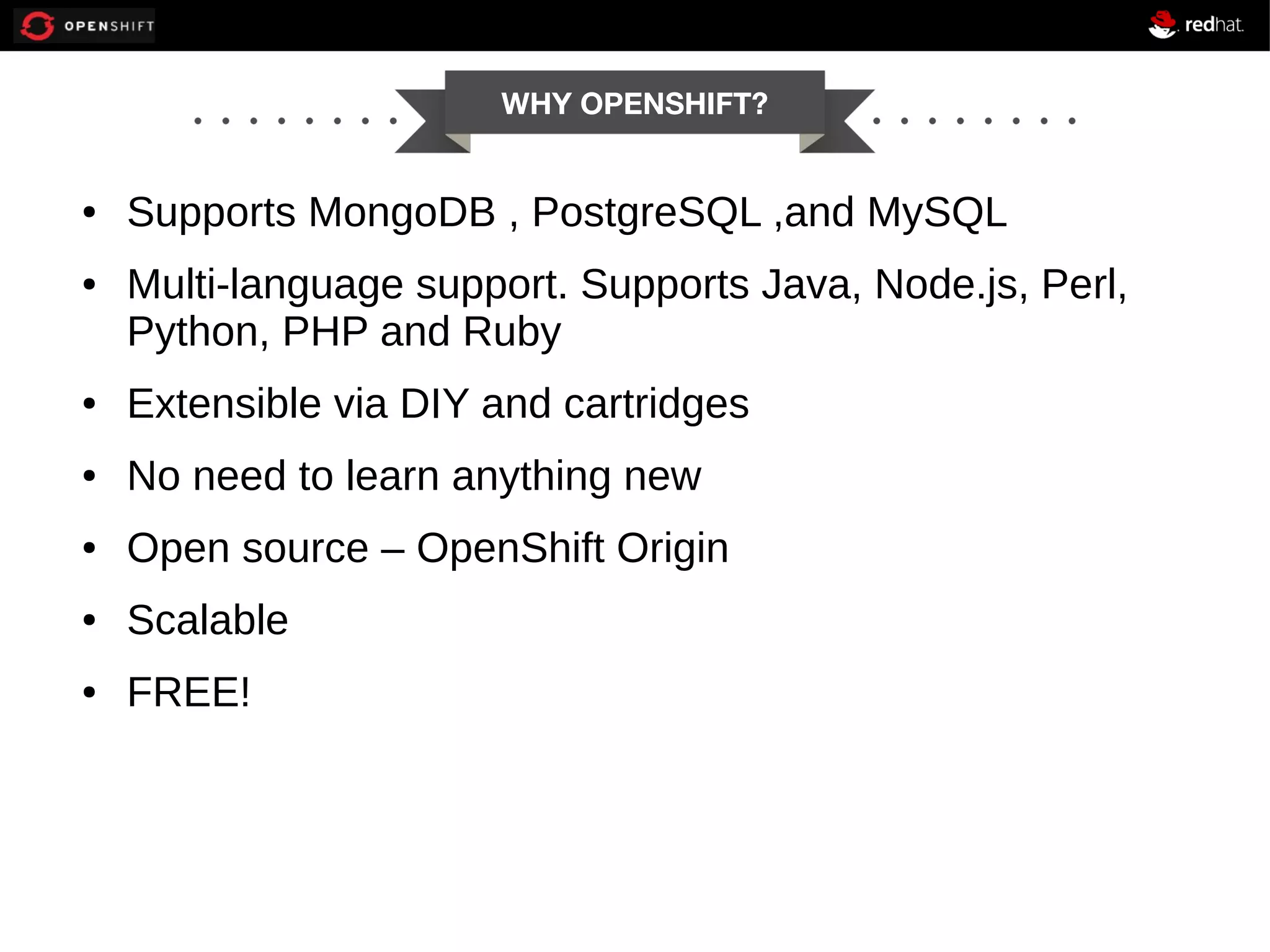 WHY OPENSHIFT? ● ● Supports MongoDB , PostgreSQL ,and MySQL Multi-language support. Supports Java, Node.js, Perl, Python, PHP and Ruby ● Extensible via DIY and cartridges ● No need to learn anything new ● Open source – OpenShift Origin ● Scalable ● FREE! 