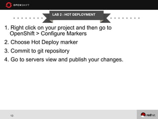 LAB 2 : HOT DEPLOYMENT

1. Right click on your project and then go to
OpenShift > Configure Markers
2. Choose Hot Deploy marker
3. Commit to git repository
4. Go to servers view and publish your changes.

13

 