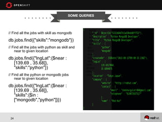 SOME QUERIES

// Find all the jobs with skill as mongodb

db.jobs.find({"skills":"mongodb"})
// Find all the jobs with python as skill and
near to given location

db.jobs.find({"lngLat":{$near :
[139.69 , 35.68]},
"skills":"python"})
// Find all the python or mongodb jobs
near to given location

db.jobs.find({"lngLat":{$near :
[139.69 , 35.68]},
"skills":{$in :
["mongodb","python"]}})

24

 