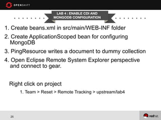 LAB 4 : ENABLE CDI AND
MONGODB CONFIGURATION

1. Create beans.xml in src/main/WEB-INF folder
2. Create ApplicationScoped bean for configuring
MongoDB
3. PingResource writes a document to dummy collection
4. Open Eclipse Remote System Explorer perspective
and connect to gear.
Right click on project
1. Team > Reset > Remote Tracking > upstream/lab4

25

 
