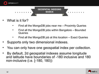 GEOSPATIAL INDEXING
BASICS



What is it for?





Find all the MongoDB jobs near me – Proximity Queries
Find all the MongoDB jobs within Bangalore – Bounded
Queries
Find all the MongoDB job at this location – Exact Queries

●

Supports only two dimensional indexes.



You can only have one geospatial index per collection.



By default, 2d geospatial indexes assume longitude
and latitude have boundaries of -180 inclusive and 180
non-inclusive (i.e. [-180, 180))
32

 