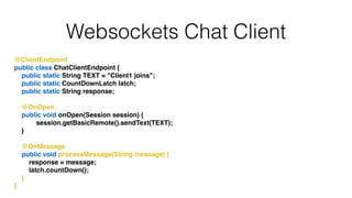 Websockets Chat Client
@ClientEndpoint!
public class ChatClientEndpoint {!
public static String TEXT = "Client1 joins";!
public static CountDownLatch latch;!
public static String response;!
!
@OnOpen!
public void onOpen(Session session) {!
session.getBasicRemote().sendText(TEXT);!
}!
!
@OnMessage!
public void processMessage(String message) {!
response = message;!
latch.countDown();!
}!
}
 