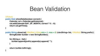 Bean Validation
@Future!
public Date showDate(boolean correct) {!
Calendar cal = Calendar.getInstance();!
cal.add(Calendar.DAY_OF_MONTH, correct ? 5 : -5);!
return cal.getTime();!
}!
!
public String showList(@NotNull @Size(min = 1, max = 3) List<String> list, @NotNull String preﬁx) {!
StringBuilder builder = new StringBuilder();!
!
for (String s : list) {!
builder.append(preﬁx).append(s).append(" ");!
}!
!
return builder.toString();!
}
 