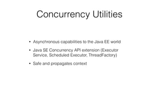 Concurrency Utilities
• Asynchronous capabilities to the Java EE world
• Java SE Concurrency API extension (Executor
Service, Scheduled Executor, ThreadFactory)
• Safe and propagates context
 