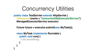 Concurrency Utilities
public class TestServlet extends HttpServlet {!
@Resource(name = "concurrent/MyExecutorService")!
ManagedExecutorService executor;!
!
Future future = executor.submit(new MyTask());!
!
class MyTask implements Runnable {!
public void run() {!
! ! ! // do something!
}!
}!
}
 