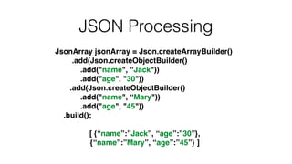 JSON Processing
JsonArray jsonArray = Json.createArrayBuilder()!
.add(Json.createObjectBuilder()!
.add("name", “Jack"))!
.add("age", "30"))!
.add(Json.createObjectBuilder()!
.add("name", “Mary"))!
.add("age", "45"))!
.build();!
!
[ {“name”:”Jack”, “age”:”30”}, !
{“name”:”Mary”, “age”:”45”} ]
 