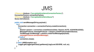 JMS
@Resource(lookup = "java:global/jms/demoConnectionFactory")!
ConnectionFactory connectionFactory;!
@Resource(lookup = "java:global/jms/demoQueue")!
Queue demoQueue;!
!
public void sendMessage(String payload) {!
try {!
Connection connection = connectionFactory.createConnection();!
try {!
Session session = connection.createSession(false, Session.AUTO_ACKNOWLEDGE);!
MessageProducer messageProducer = session.createProducer(demoQueue);!
TextMessage textMessage = session.createTextMessage(payload);!
messageProducer.send(textMessage);!
} ﬁnally {!
connection.close();!
}!
} catch (JMSException ex) {!
Logger.getLogger(getClass().getName()).log(Level.SEVERE, null, ex);!
}!
}
 