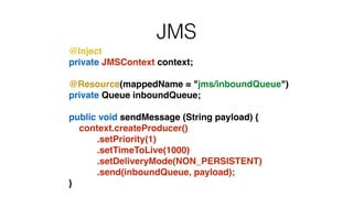 JMS
@Inject!
private JMSContext context;!
!
@Resource(mappedName = "jms/inboundQueue")!
private Queue inboundQueue;!
!
public void sendMessage (String payload) {!
context.createProducer()!
.setPriority(1)!
.setTimeToLive(1000)!
.setDeliveryMode(NON_PERSISTENT)!
.send(inboundQueue, payload);!
}
 