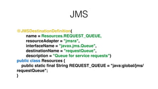 JMS
!
@JMSDestinationDeﬁnition(!
name = Resources.REQUEST_QUEUE,!
resourceAdapter = "jmsra",!
interfaceName = "javax.jms.Queue",!
destinationName = "requestQueue",!
description = "Queue for service requests")!
public class Resources {!
public static ﬁnal String REQUEST_QUEUE = "java:global/jms/
requestQueue";!
}
 